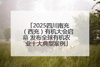 2025四川南充（西充）有机大会启幕 发布全球有机农业十大典型案例