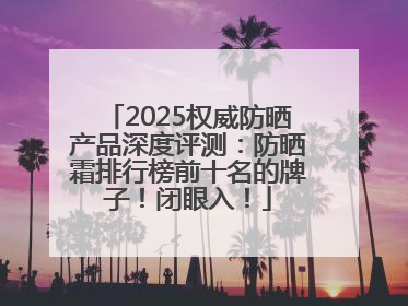 2025权威防晒产品深度评测：防晒霜排行榜前十名的牌子！闭眼入！