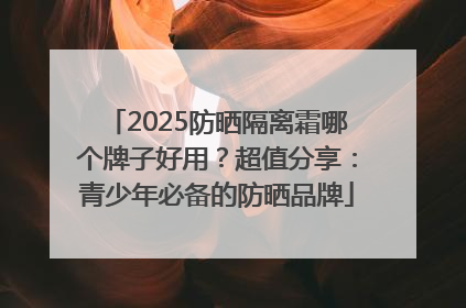 2025防晒隔离霜哪个牌子好用？超值分享：青少年必备的防晒品牌