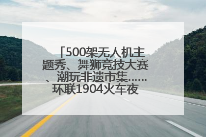 500架无人机主题秀、舞狮竞技大赛、潮玩非遗市集……环联1904火车夜市迎来两周年庆典