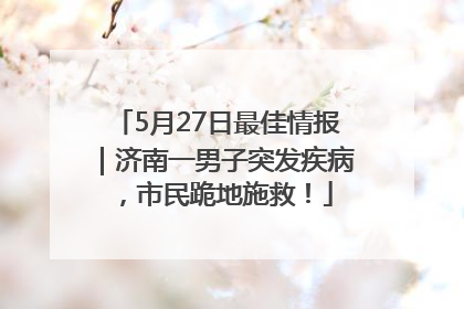 5月27日最佳情报｜济南一男子突发疾病，市民跪地施救！