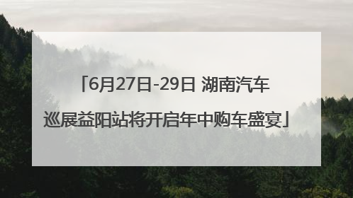 6月27日-29日 湖南汽车巡展益阳站将开启年中购车盛宴